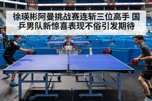 徐瑛彬阿曼挑战赛连斩三位高手 国乒男队新惊喜表现不俗引发期待
